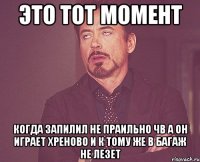 это тот момент когда запилил не праильно чв а он играет хреново и к тому же в багаж не лезет