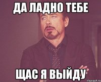 да ладно тебе щас я выйду
