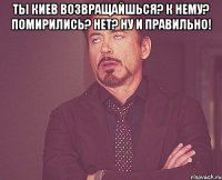 ты киев возвращайшься? к нему? помирились? нет? ну и правильно! 