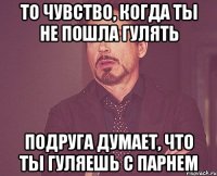 то чувство, когда ты не пошла гулять подруга думает, что ты гуляешь с парнем