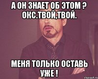 а он знает об этом ? окс.твой,твой. меня только оставь уже !