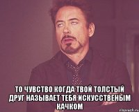  то чувство когда твой толстый друг называет тебя искусственым качком