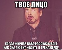 твое лицо когда жирная баба рассказывает как она любит ходить в тренажерку