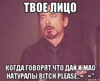твое лицо когда говорят,что дай и мао натуралы bitch please..=_=''
