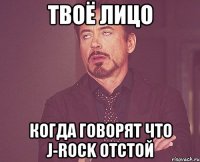твоё лицо когда говорят что j-rock отстой