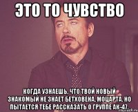 это то чувство когда узнаешь, что твой новый знакомый не знает бетховена, моцарта. но пытается тебе рассказать о группе ак-47.