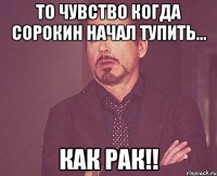 то чувство когда сорокин начал тупить... как рак!!