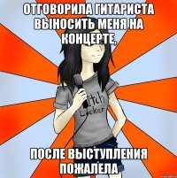 отговорила гитариста выносить меня на концерте, после выступления пожалела