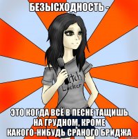 безысходность - это когда всё в песне тащишь на грудном, кроме какого-нибудь сраного бриджа