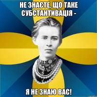 не знаєте, що таке субстантивація - я не знаю вас!