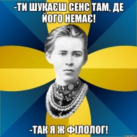 -ти шукаєш сенс там, де його немає! -так я ж філолог!