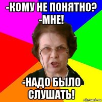 -кому не понятно? -мне! -надо было слушать!