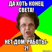 да хоть конец света! нет дом. работы- 2!