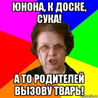 юнона, к доске, сука! а то родителей вызову тварь!