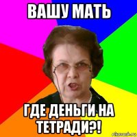 вашу мать где деньги на тетради?!