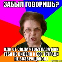 забыл говоришь? иди от сюда чтоб глаза мои тебя не видели и без тетради не возвращайся !