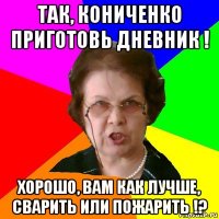 так, кониченко приготовь дневник ! хорошо, вам как лучше, сварить или пожарить !?