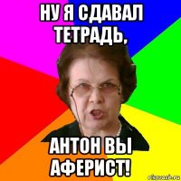 ну я сдавал тетрадь, антон вы аферист!