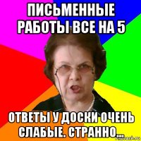 письменные работы все на 5 ответы у доски очень слабые. странно...