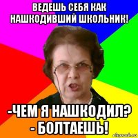 ведешь себя как нашкодивший школьник! -чем я нашкодил? - болтаешь!