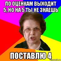 по оценкам выходит 5, но на 5 ты не знаешь поставлю 4