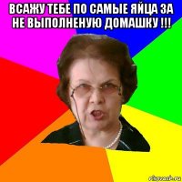 всажу тебе по самые яйца за не выполненую домашку !!! 