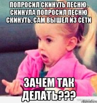 попросил скинуть песню, скинула попросил песню скинуть, сам вышел из сети зачем так делать???