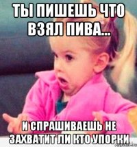 ты пишешь что взял пива... и спрашиваешь не захватит ли кто упорки