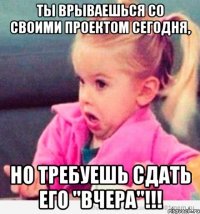 ты врываешься со своими проектом сегодня, но требуешь сдать его "вчера"!!!