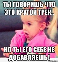 ты говоришь что это крутой трек.. но ты его себе не добавляешь!