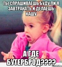 ты спрашиваешь буду ли я завтракать и делаешь кашу а где бутерброд???