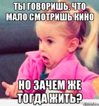 ты говоришь, что мало смотришь кино но зачем же тогда жить?