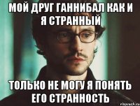 мой друг ганнибал как и я странный только не могу я понять его странность