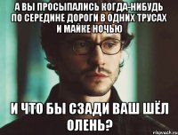 а вы просыпались когда-нибудь по середине дороги в одних трусах и майке ночью и что бы сзади ваш шёл олень?