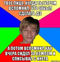 твое лицо, когда ты утром вспомнил, что забыл сделать дз а потом вспомнил как вчера сидел за компом и списывал с инета