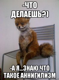 -что делаешь?) -а я...знаю что такое аннигилизм