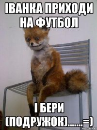 іванка приходи на футбол і бери (подружок).......=)