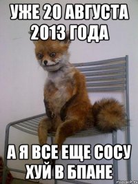 уже 20 августа 2013 года а я все еще сосу хуй в бпане