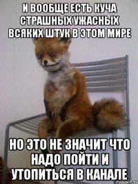 и вообще есть куча страшных ужасных всяких штук в этом мире но это не значит что надо пойти и утопиться в канале