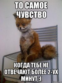 то самое чувство когда тебе не отвечают более 2-ух минут ;(