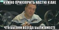 нужно прихуярить настю к ане что бы они всегда были вместе