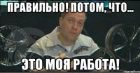 правильно! потом, что... это моя работа!