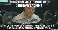 нужно прихуярить монитор к зелёному слонику чтобы можно было посмотреть нормальный фильм когда смотришь зелёный слоник