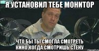 я установил тебе монитор что бы ты смогла смотреть кино,когда смотришь стену