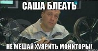 саша блеать не мешай хуярить мониторы!