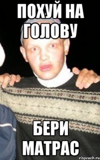 похуй на голову бери матрас