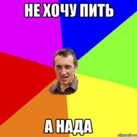 не хочу пить а нада