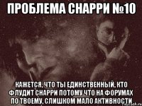 проблема снарри №10 кажется, что ты единственный, кто флудит снарри потому что на форумах по твоему, слишком мало активности
