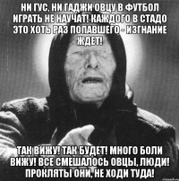 ни гус, ни гаджи овцу в футбол играть не научат! каждого в стадо это хоть раз попавшего - изгнание ждет! так вижу! так будет! много боли вижу! все смешалось овцы, люди! прокляты они, не ходи туда!