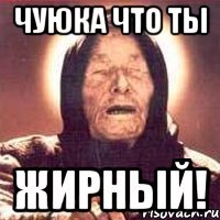 чуюка что ты жирный!